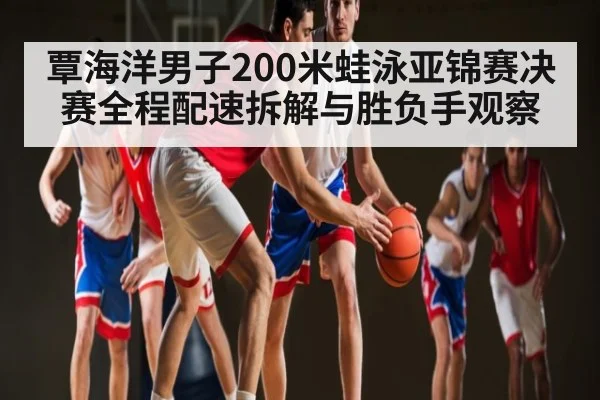 覃海洋男子200米蛙泳亚锦赛决赛全程配速拆解与胜负手观察