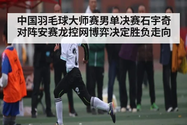 中国羽毛球大师赛男单决赛石宇奇对阵安赛龙控网博弈决定胜负走向