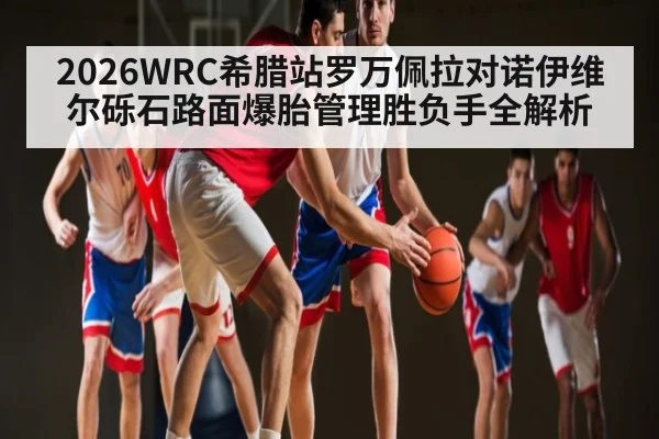 2026WRC希腊站罗万佩拉对诺伊维尔砾石路面爆胎管理胜负手全解析